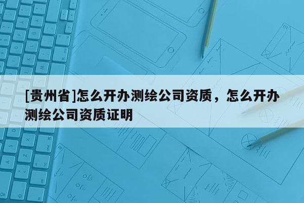 [貴州省]怎么開(kāi)辦測(cè)繪公司資質(zhì)，怎么開(kāi)辦測(cè)繪公司資質(zhì)證明