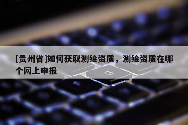 [貴州省]如何獲取測繪資質(zhì)，測繪資質(zhì)在哪個網(wǎng)上申報
