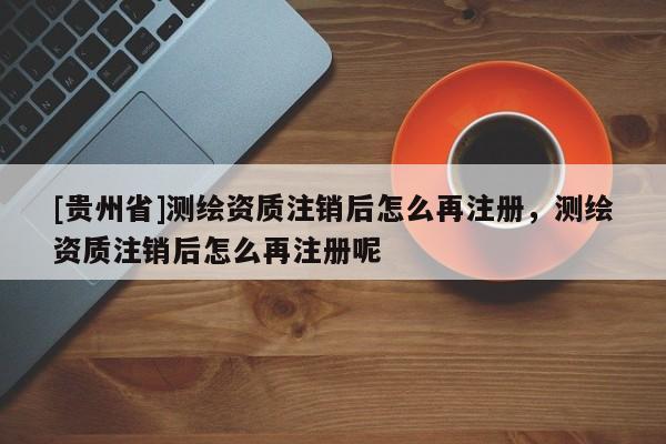 [貴州省]測繪資質(zhì)注銷后怎么再注冊，測繪資質(zhì)注銷后怎么再注冊呢
