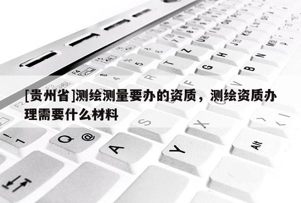 [貴州省]測(cè)繪測(cè)量要辦的資質(zhì)，測(cè)繪資質(zhì)辦理需要什么材料