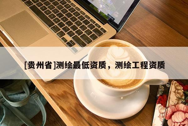 [貴州省]測繪最低資質(zhì)，測繪工程資質(zhì)