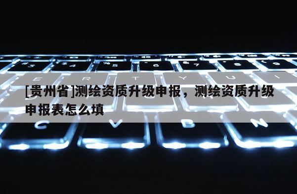 [貴州省]測繪資質(zhì)升級申報，測繪資質(zhì)升級申報表怎么填