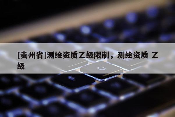 [貴州省]測繪資質(zhì)乙級限制，測繪資質(zhì) 乙級