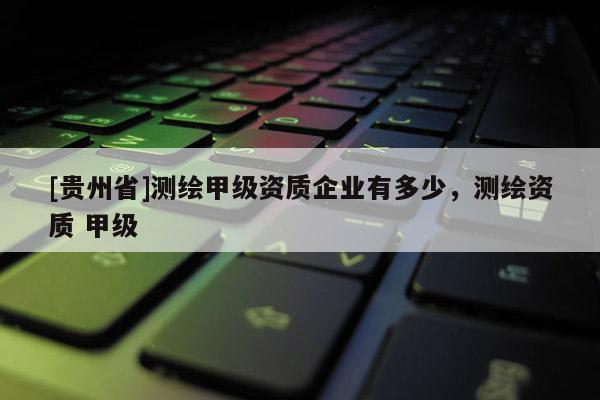 [貴州省]測繪甲級資質(zhì)企業(yè)有多少，測繪資質(zhì) 甲級