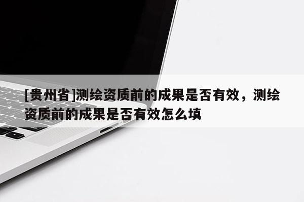 [貴州省]測(cè)繪資質(zhì)前的成果是否有效，測(cè)繪資質(zhì)前的成果是否有效怎么填