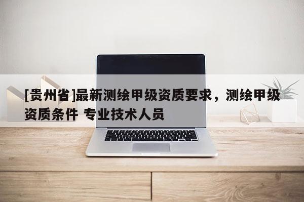 [貴州省]最新測繪甲級資質(zhì)要求，測繪甲級資質(zhì)條件 專業(yè)技術(shù)人員