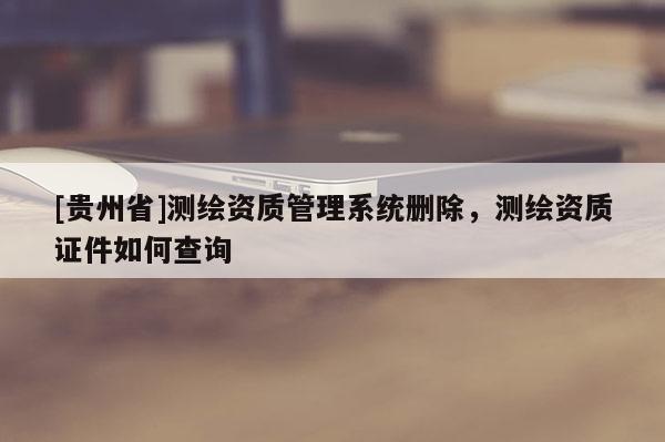 [貴州省]測(cè)繪資質(zhì)管理系統(tǒng)刪除，測(cè)繪資質(zhì)證件如何查詢