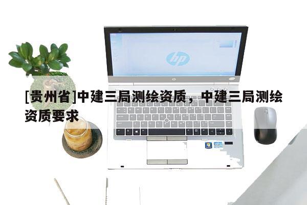 [貴州省]中建三局測(cè)繪資質(zhì)，中建三局測(cè)繪資質(zhì)要求