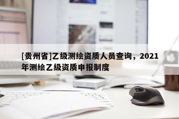 [貴州省]乙級(jí)測(cè)繪資質(zhì)人員查詢，2021年測(cè)繪乙級(jí)資質(zhì)申報(bào)制度