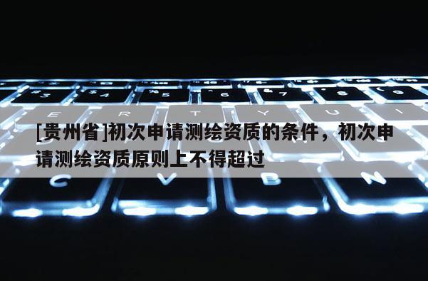 [貴州省]初次申請測繪資質(zhì)的條件，初次申請測繪資質(zhì)原則上不得超過