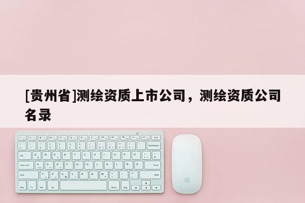 [貴州省]測繪資質(zhì)上市公司，測繪資質(zhì)公司名錄