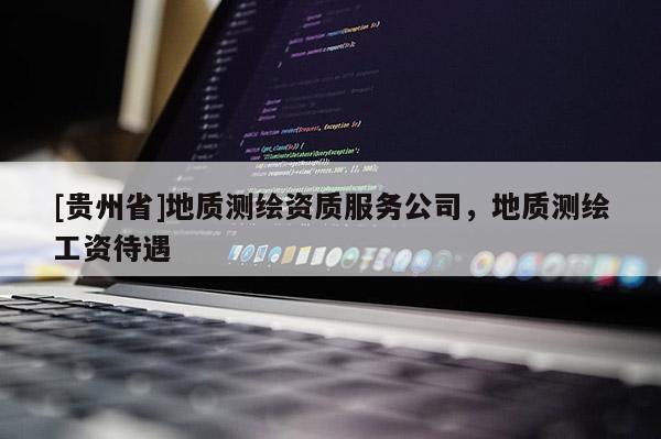[貴州省]地質(zhì)測(cè)繪資質(zhì)服務(wù)公司，地質(zhì)測(cè)繪工資待遇