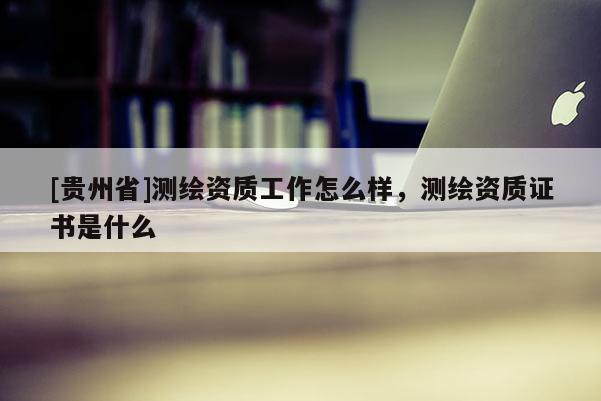 [貴州省]測繪資質(zhì)工作怎么樣，測繪資質(zhì)證書是什么