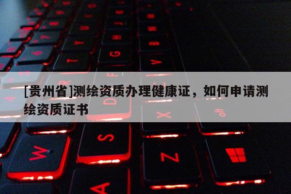 [貴州省]測繪資質(zhì)辦理健康證，如何申請測繪資質(zhì)證書