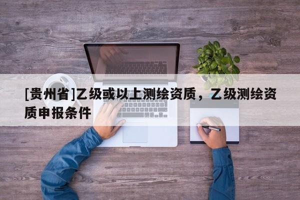 [貴州省]乙級或以上測繪資質(zhì)，乙級測繪資質(zhì)申報條件
