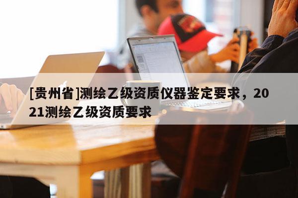 [貴州省]測(cè)繪乙級(jí)資質(zhì)儀器鑒定要求，2021測(cè)繪乙級(jí)資質(zhì)要求