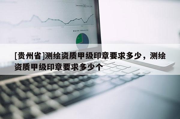 [貴州省]測(cè)繪資質(zhì)甲級(jí)印章要求多少，測(cè)繪資質(zhì)甲級(jí)印章要求多少個(gè)