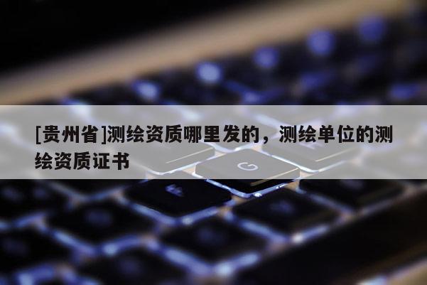 [貴州省]測繪資質(zhì)哪里發(fā)的，測繪單位的測繪資質(zhì)證書