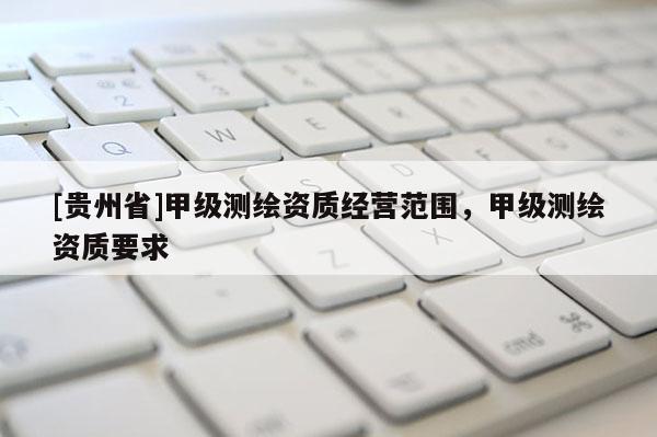 [貴州省]甲級測繪資質(zhì)經(jīng)營范圍，甲級測繪資質(zhì)要求