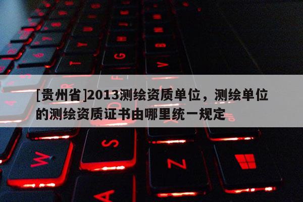 [貴州省]2013測(cè)繪資質(zhì)單位，測(cè)繪單位的測(cè)繪資質(zhì)證書由哪里統(tǒng)一規(guī)定