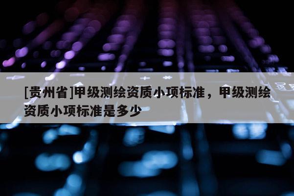 [貴州省]甲級測繪資質(zhì)小項標(biāo)準(zhǔn)，甲級測繪資質(zhì)小項標(biāo)準(zhǔn)是多少