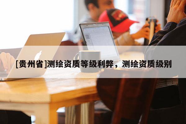 [貴州省]測繪資質(zhì)等級利弊，測繪資質(zhì)級別