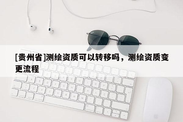 [貴州省]測繪資質(zhì)可以轉(zhuǎn)移嗎，測繪資質(zhì)變更流程