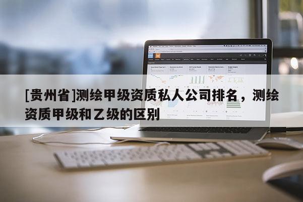 [貴州省]測繪甲級資質(zhì)私人公司排名，測繪資質(zhì)甲級和乙級的區(qū)別