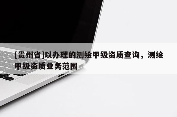 [貴州省]以辦理的測繪甲級資質(zhì)查詢，測繪甲級資質(zhì)業(yè)務(wù)范圍