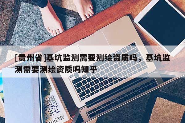 [貴州省]基坑監(jiān)測(cè)需要測(cè)繪資質(zhì)嗎，基坑監(jiān)測(cè)需要測(cè)繪資質(zhì)嗎知乎