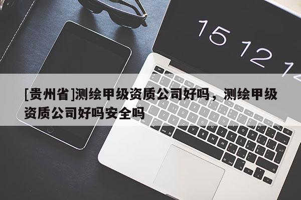 [貴州省]測繪甲級資質(zhì)公司好嗎，測繪甲級資質(zhì)公司好嗎安全嗎