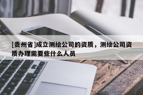 [貴州省]成立測繪公司的資質，測繪公司資質辦理需要些什么人員