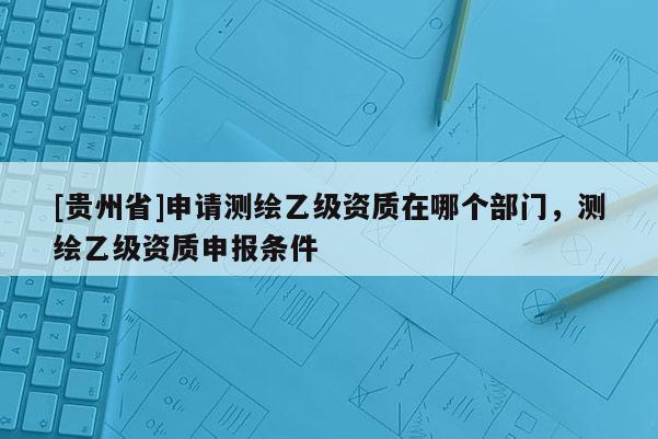 [貴州省]申請(qǐng)測(cè)繪乙級(jí)資質(zhì)在哪個(gè)部門(mén)，測(cè)繪乙級(jí)資質(zhì)申報(bào)條件