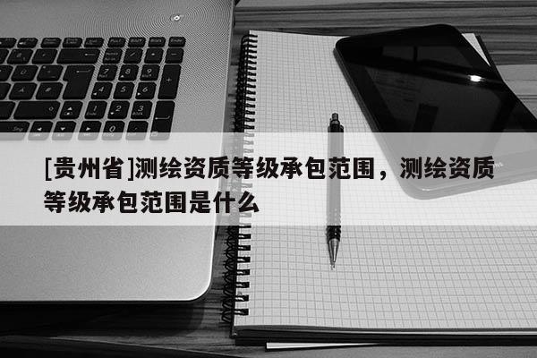 [貴州省]測繪資質(zhì)等級(jí)承包范圍，測繪資質(zhì)等級(jí)承包范圍是什么