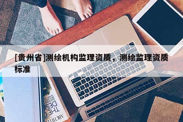 [貴州省]測(cè)繪機(jī)構(gòu)監(jiān)理資質(zhì)，測(cè)繪監(jiān)理資質(zhì)標(biāo)準(zhǔn)