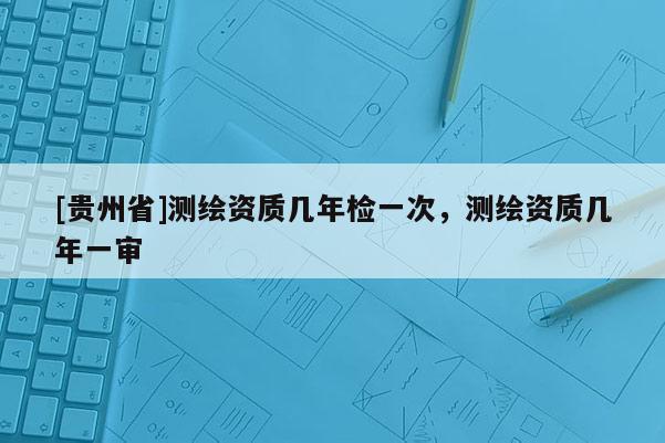 [貴州省]測繪資質(zhì)幾年檢一次，測繪資質(zhì)幾年一審
