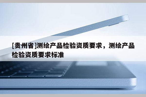 [貴州省]測(cè)繪產(chǎn)品檢驗(yàn)資質(zhì)要求，測(cè)繪產(chǎn)品檢驗(yàn)資質(zhì)要求標(biāo)準(zhǔn)