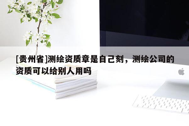 [貴州省]測繪資質(zhì)章是自己刻，測繪公司的資質(zhì)可以給別人用嗎