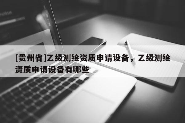 [貴州省]乙級測繪資質(zhì)申請設(shè)備，乙級測繪資質(zhì)申請設(shè)備有哪些