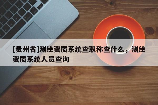 [貴州省]測繪資質(zhì)系統(tǒng)查職稱查什么，測繪資質(zhì)系統(tǒng)人員查詢