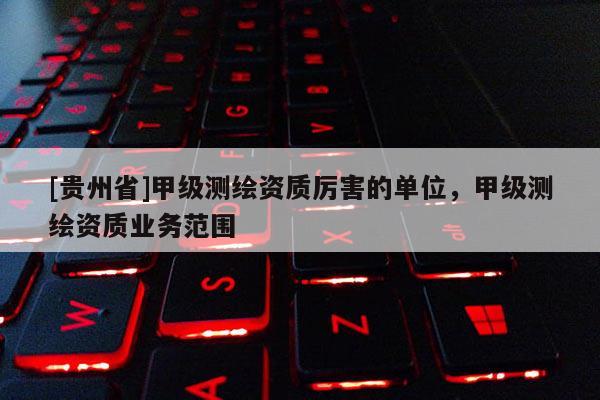 [貴州省]甲級測繪資質(zhì)厲害的單位，甲級測繪資質(zhì)業(yè)務(wù)范圍