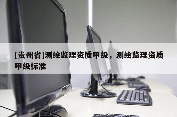 [貴州省]測(cè)繪監(jiān)理資質(zhì)甲級(jí)，測(cè)繪監(jiān)理資質(zhì)甲級(jí)標(biāo)準(zhǔn)