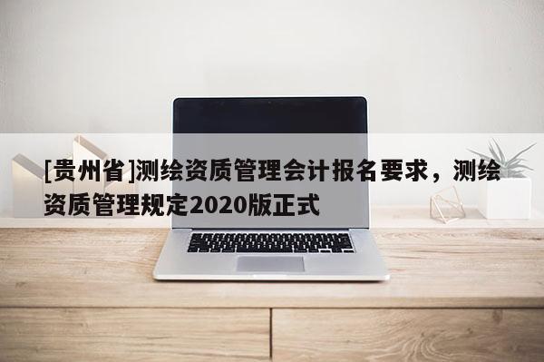 [貴州省]測繪資質(zhì)管理會計報名要求，測繪資質(zhì)管理規(guī)定2020版正式