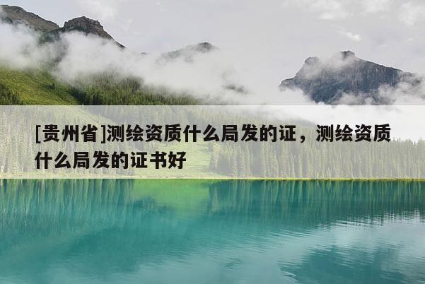 [貴州省]測繪資質(zhì)什么局發(fā)的證，測繪資質(zhì)什么局發(fā)的證書好