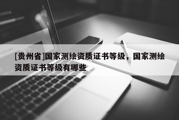 [貴州省]國家測繪資質(zhì)證書等級，國家測繪資質(zhì)證書等級有哪些