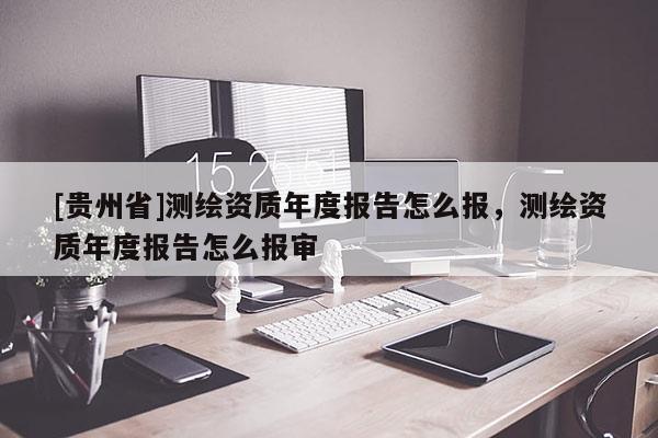 [貴州省]測繪資質(zhì)年度報告怎么報，測繪資質(zhì)年度報告怎么報審