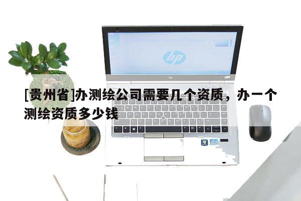 [貴州省]辦測繪公司需要幾個資質(zhì)，辦一個測繪資質(zhì)多少錢