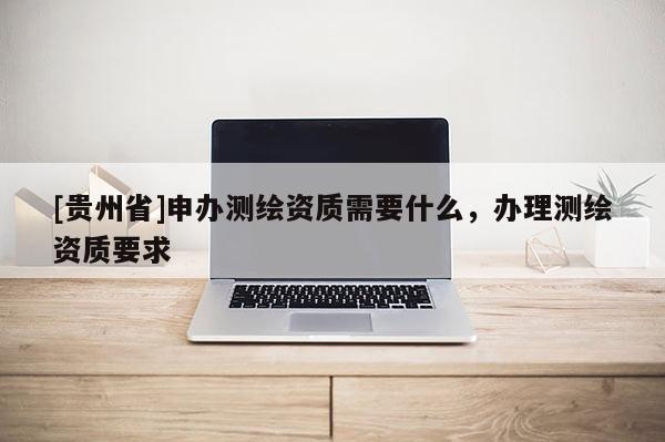 [貴州省]申辦測(cè)繪資質(zhì)需要什么，辦理測(cè)繪資質(zhì)要求