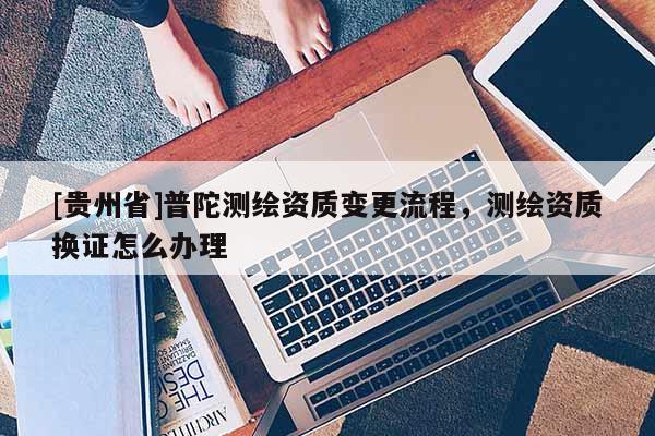 [貴州省]普陀測繪資質(zhì)變更流程，測繪資質(zhì)換證怎么辦理