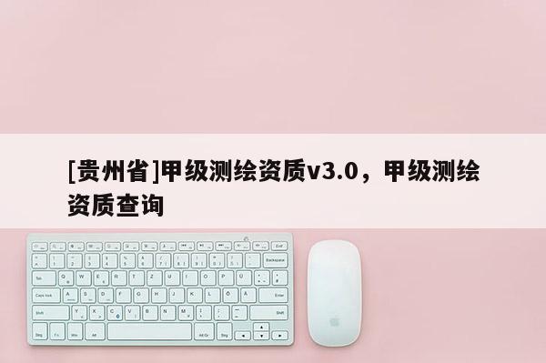 [貴州省]甲級(jí)測(cè)繪資質(zhì)v3.0，甲級(jí)測(cè)繪資質(zhì)查詢